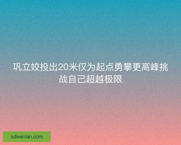 巩立姣投出20米仅为起点勇攀更高峰挑战自己超越极限