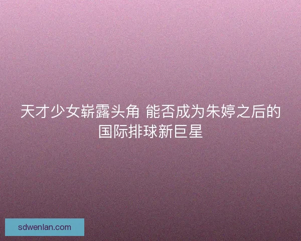 天才少女崭露头角 能否成为朱婷之后的国际排球新巨星