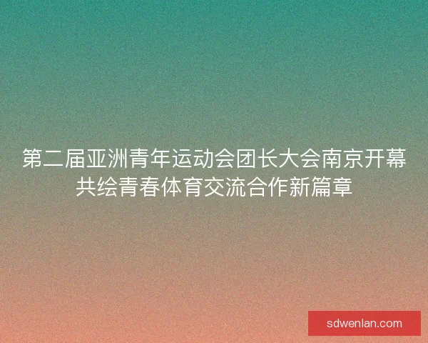 第二届亚洲青年运动会团长大会南京开幕共绘青春体育交流合作新篇章