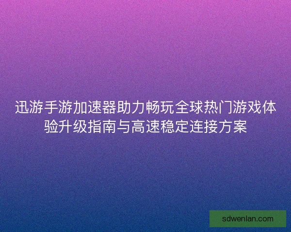 迅游手游加速器助力畅玩全球热门游戏体验升级指南与高速稳定连接方案